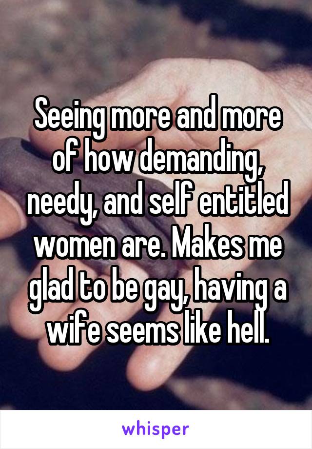 Seeing more and more of how demanding, needy, and self entitled women are. Makes me glad to be gay, having a wife seems like hell.