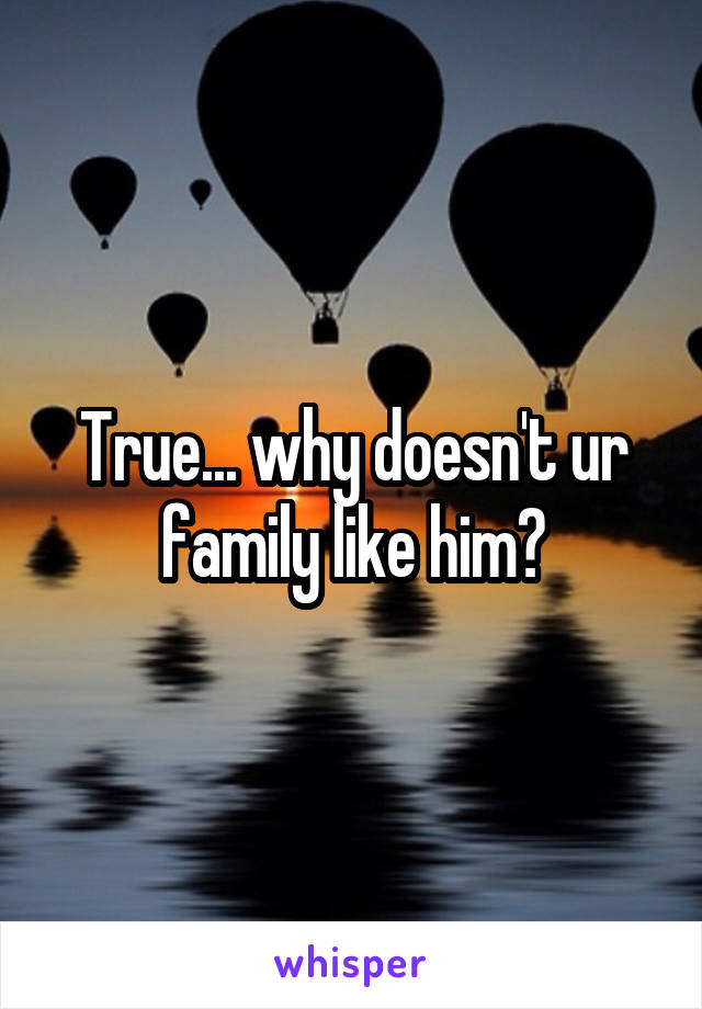 True... why doesn't ur family like him?
