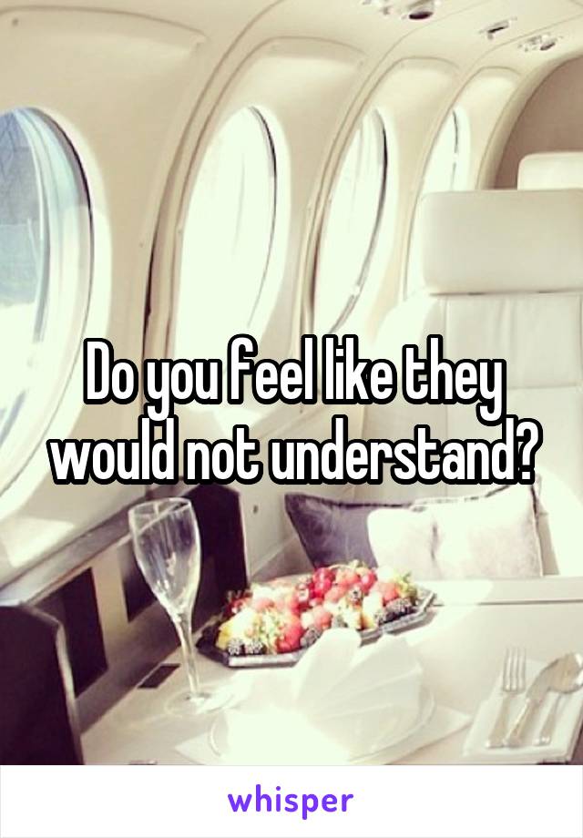 Do you feel like they would not understand?