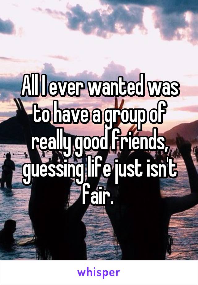 All I ever wanted was to have a group of really good friends, guessing life just isn't fair. 