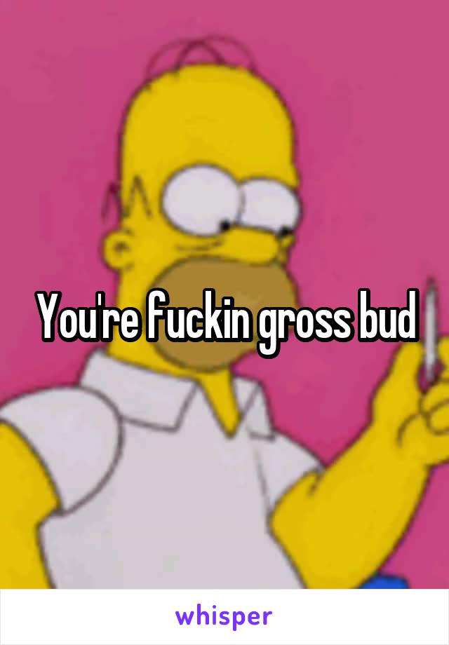 You're fuckin gross bud