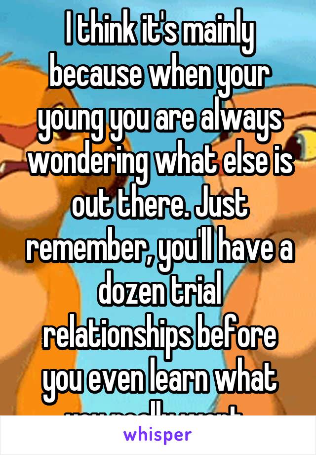 I think it's mainly because when your young you are always wondering what else is out there. Just remember, you'll have a dozen trial relationships before you even learn what you really want. 