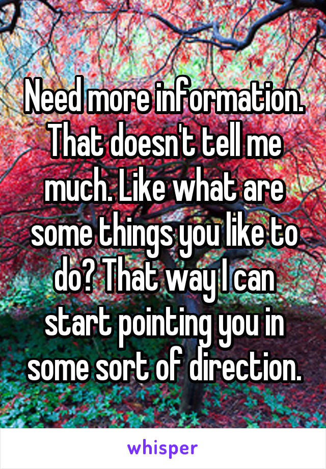 Need more information. That doesn't tell me much. Like what are some things you like to do? That way I can start pointing you in some sort of direction.