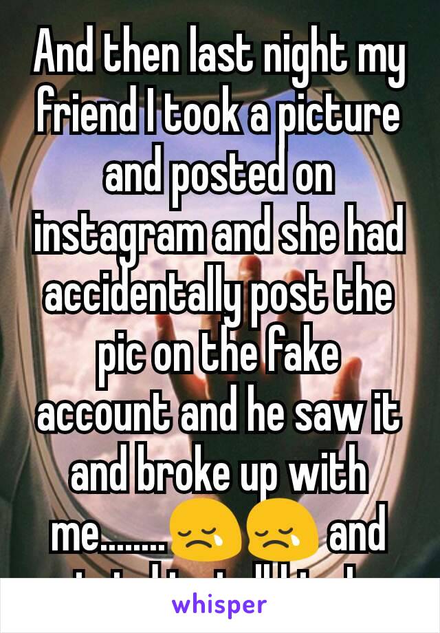 And then last night my friend I took a picture and posted on instagram and she had accidentally post the pic on the fake account and he saw it and broke up with me........😢😢 and tried to tell him I 