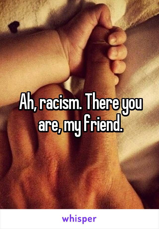 Ah, racism. There you are, my friend.