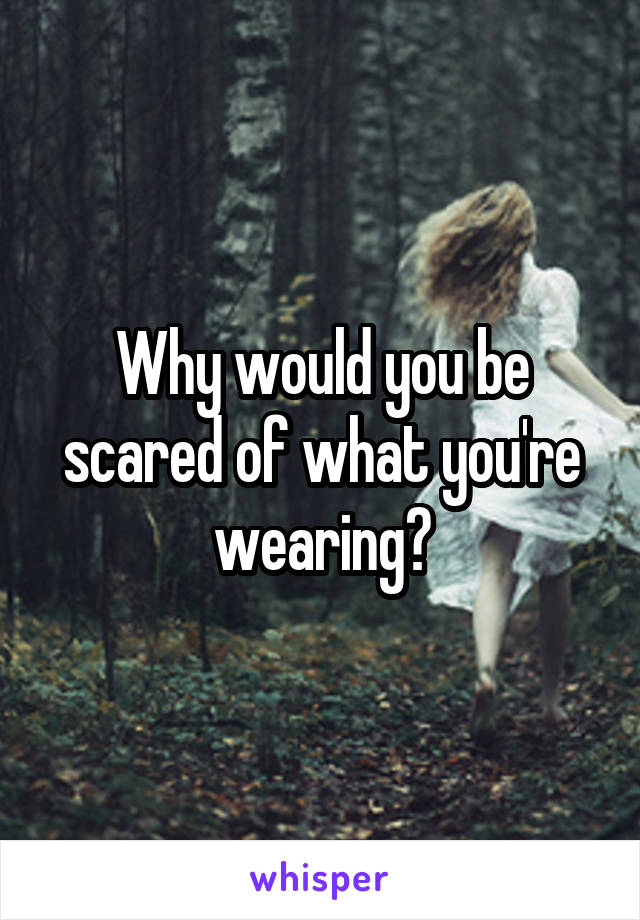 Why would you be scared of what you're wearing?
