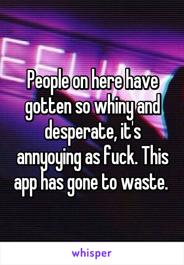 People on here have gotten so whiny and desperate, it's annyoying as fuck. This app has gone to waste. 