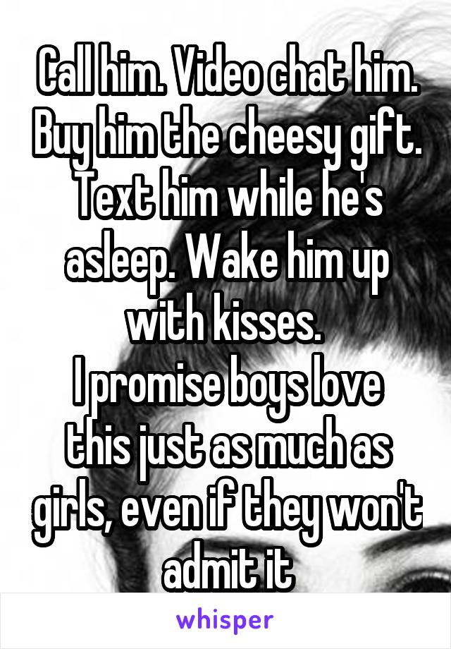 Call him. Video chat him. Buy him the cheesy gift. Text him while he's asleep. Wake him up with kisses. 
I promise boys love this just as much as girls, even if they won't  admit it 