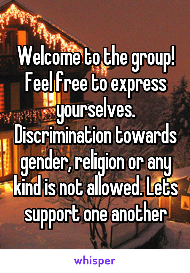 Welcome to the group! Feel free to express yourselves. Discrimination towards gender, religion or any kind is not allowed. Lets support one another