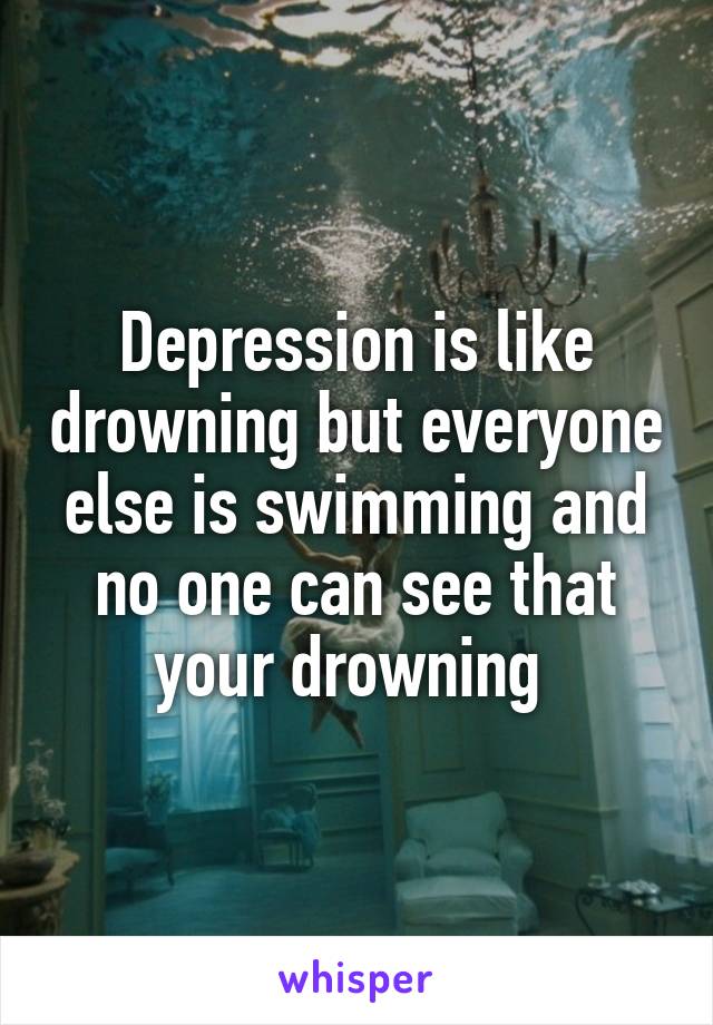 Depression is like drowning but everyone else is swimming and no one can see that your drowning 