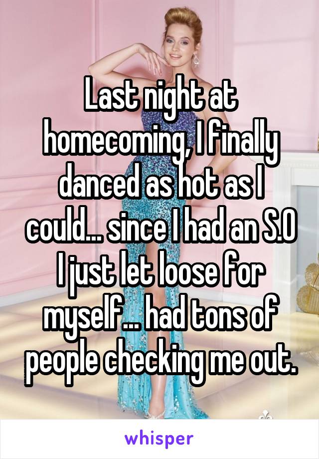 Last night at homecoming, I finally danced as hot as I could... since I had an S.O I just let loose for myself... had tons of people checking me out.