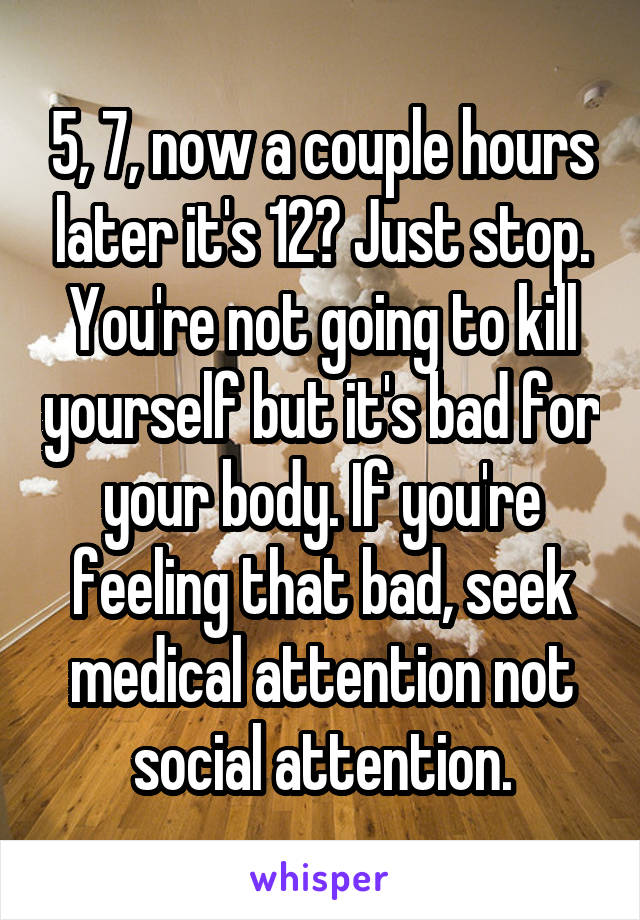 5, 7, now a couple hours later it's 12? Just stop. You're not going to kill yourself but it's bad for your body. If you're feeling that bad, seek medical attention not social attention.