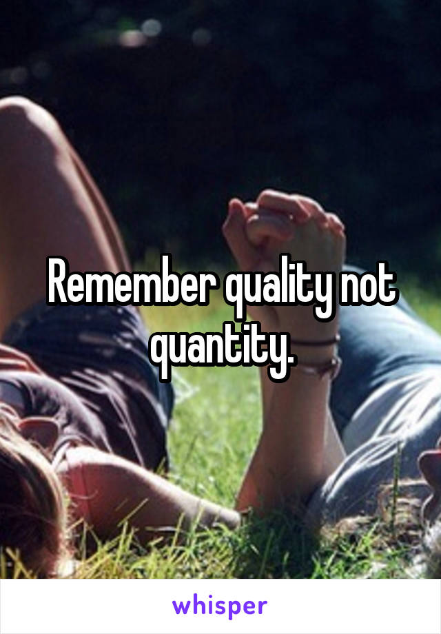 Remember quality not quantity.