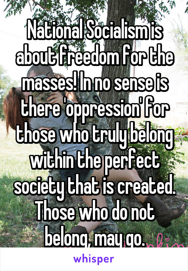 National Socialism is about freedom for the masses! In no sense is there 'oppression' for those who truly belong within the perfect society that is created. Those who do not belong, may go.