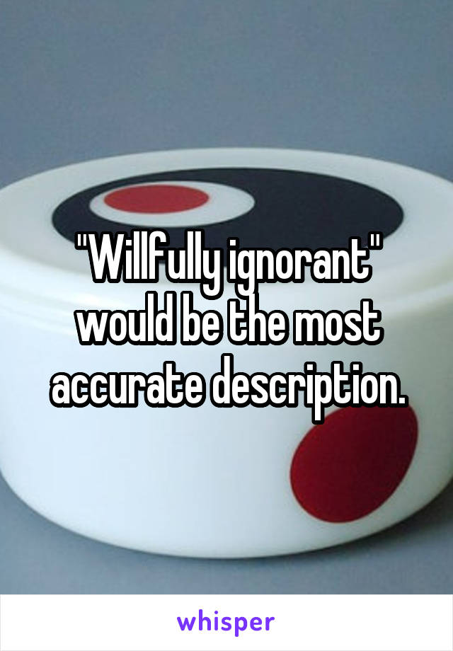 "Willfully ignorant" would be the most accurate description.