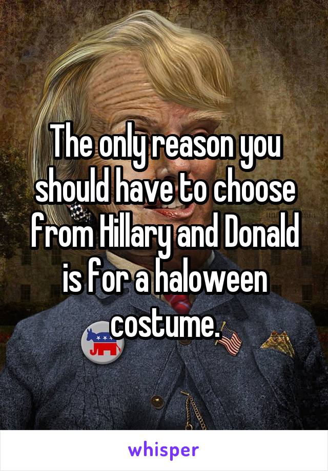 The only reason you should have to choose from Hillary and Donald is for a haloween costume.