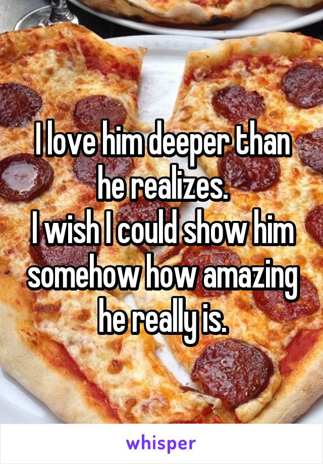 I love him deeper than he realizes.
I wish I could show him somehow how amazing he really is.