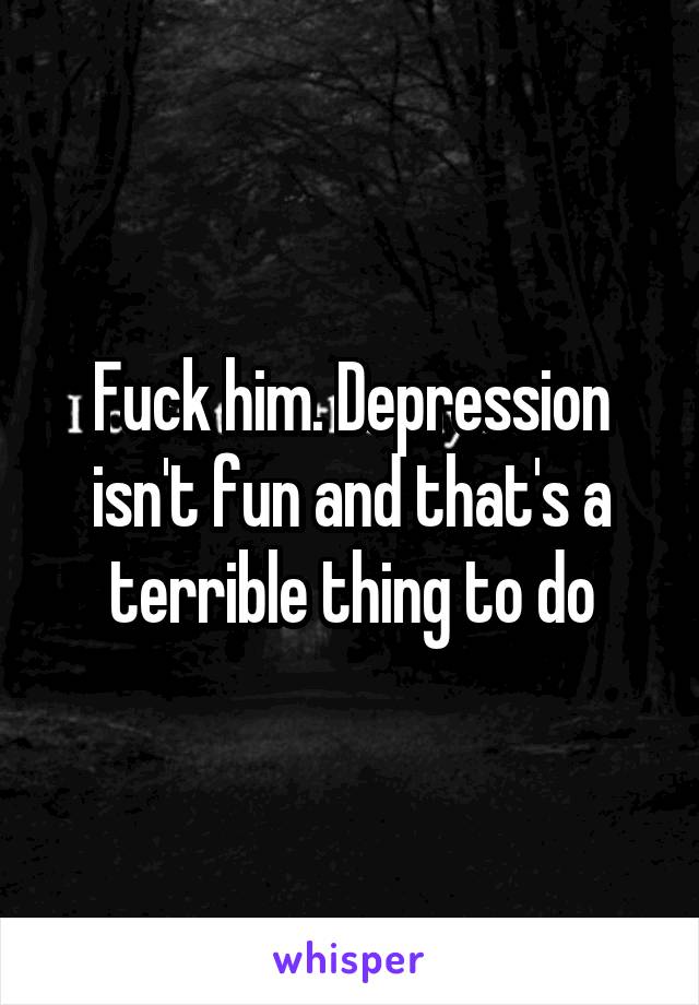Fuck him. Depression isn't fun and that's a terrible thing to do