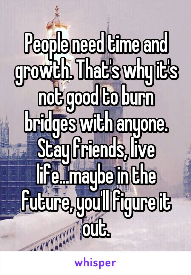 People need time and growth. That's why it's not good to burn bridges with anyone. Stay friends, live life...maybe in the future, you'll figure it out.