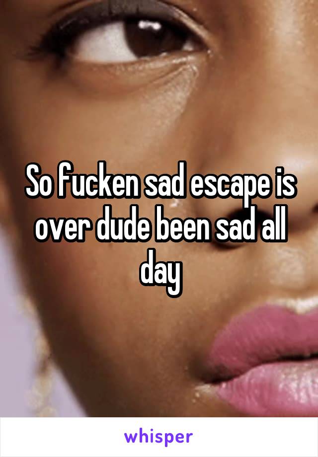 So fucken sad escape is over dude been sad all day