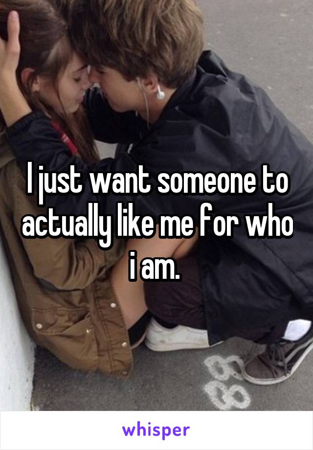 I just want someone to actually like me for who i am. 