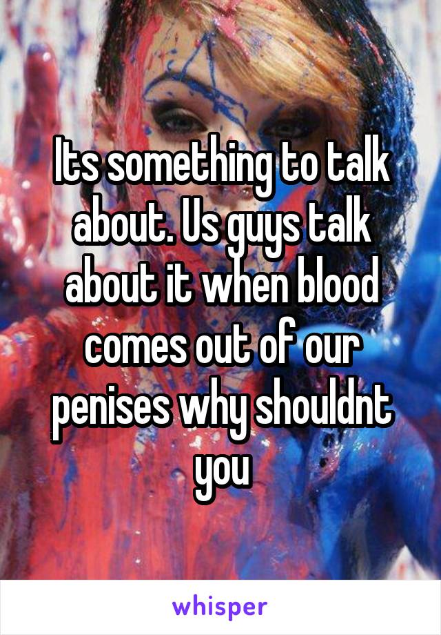 Its something to talk about. Us guys talk about it when blood comes out of our penises why shouldnt you
