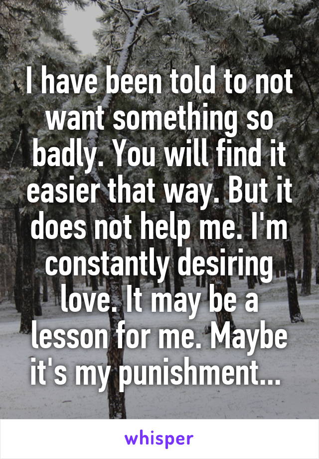 I have been told to not want something so badly. You will find it easier that way. But it does not help me. I'm constantly desiring love. It may be a lesson for me. Maybe it's my punishment... 