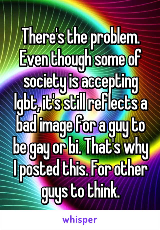 There's the problem. Even though some of society is accepting lgbt, it's still reflects a bad image for a guy to be gay or bi. That's why I posted this. For other guys to think.