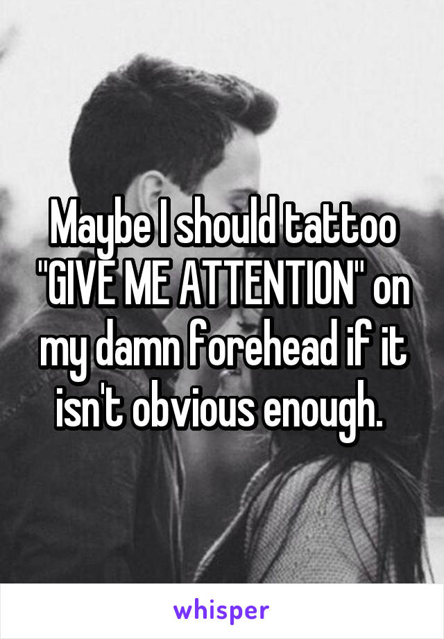 Maybe I should tattoo "GIVE ME ATTENTION" on my damn forehead if it isn't obvious enough. 