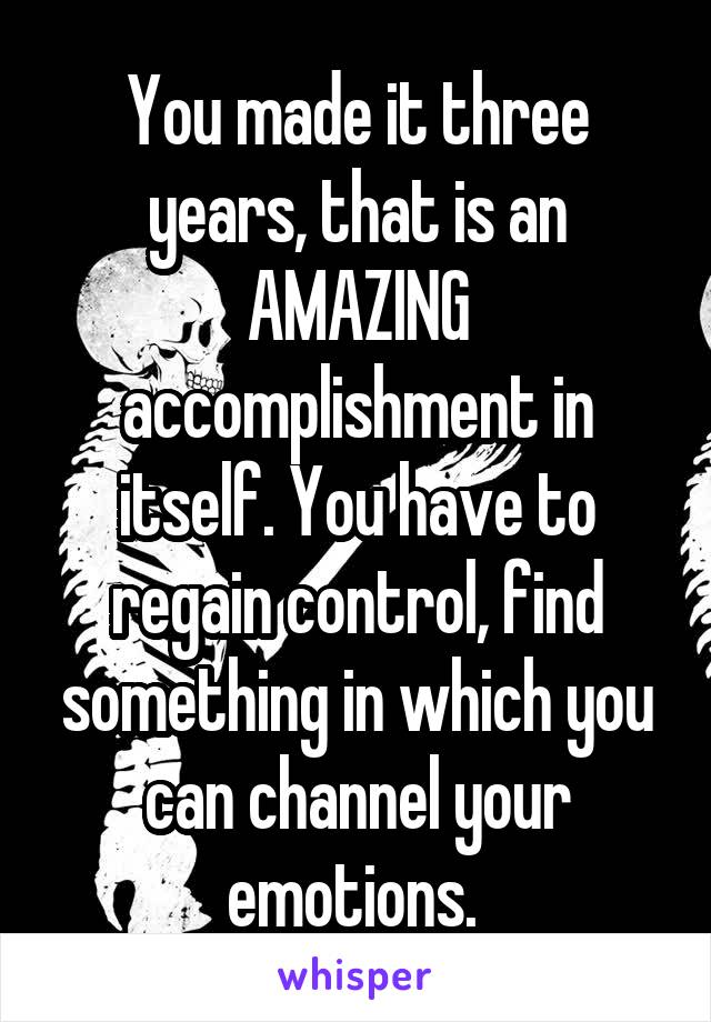 You made it three years, that is an AMAZING accomplishment in itself. You have to regain control, find something in which you can channel your emotions. 