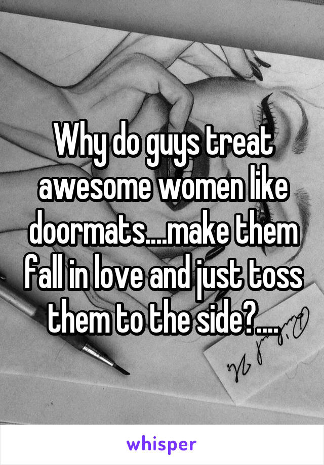 Why do guys treat awesome women like doormats....make them fall in love and just toss them to the side?....