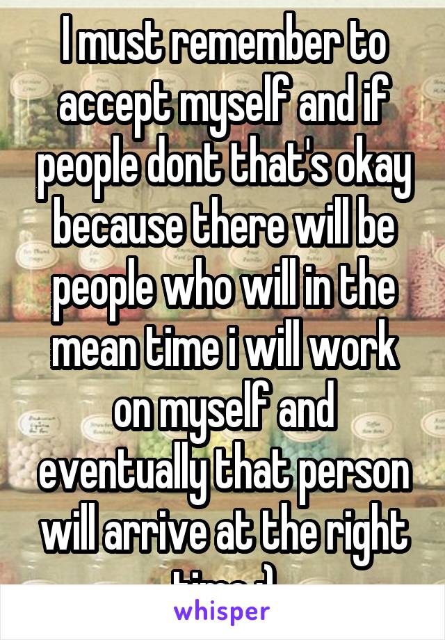 I must remember to accept myself and if people dont that's okay because there will be people who will in the mean time i will work on myself and eventually that person will arrive at the right time :)