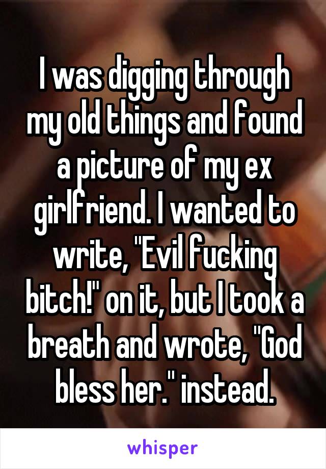 I was digging through my old things and found a picture of my ex girlfriend. I wanted to write, "Evil fucking bitch!" on it, but I took a breath and wrote, "God bless her." instead.