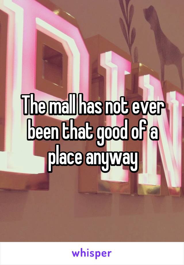 The mall has not ever been that good of a place anyway