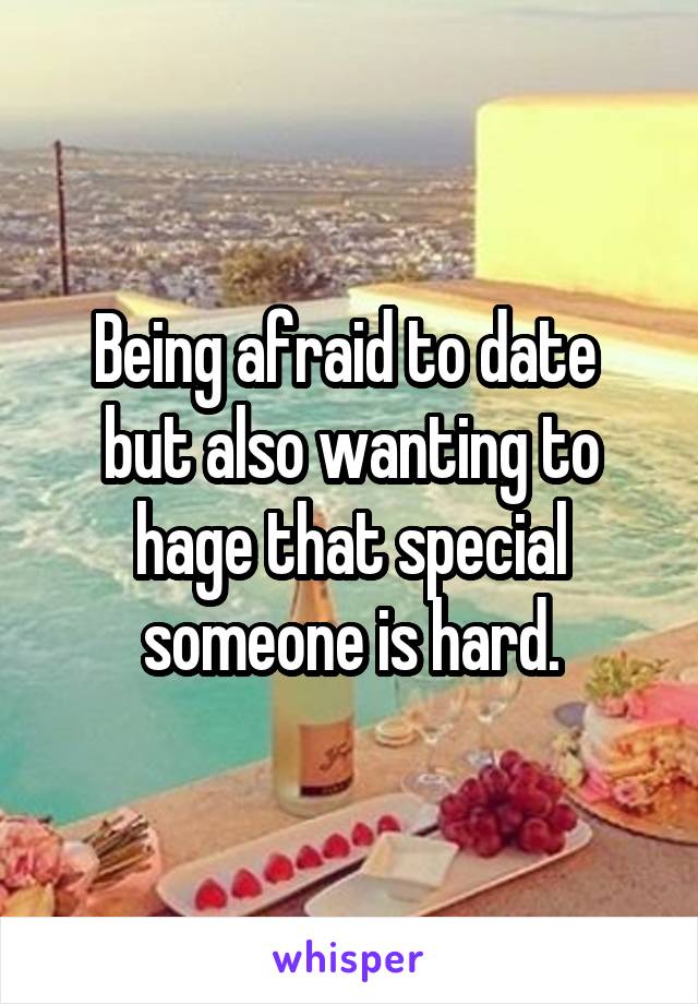 Being afraid to date  but also wanting to hage that special someone is hard.
