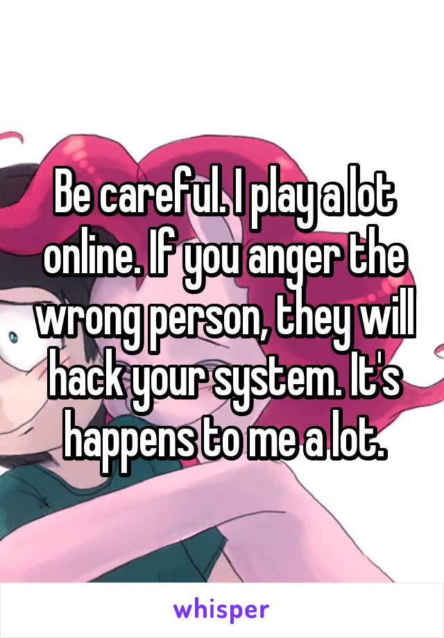 Be careful. I play a lot online. If you anger the wrong person, they will hack your system. It's happens to me a lot.