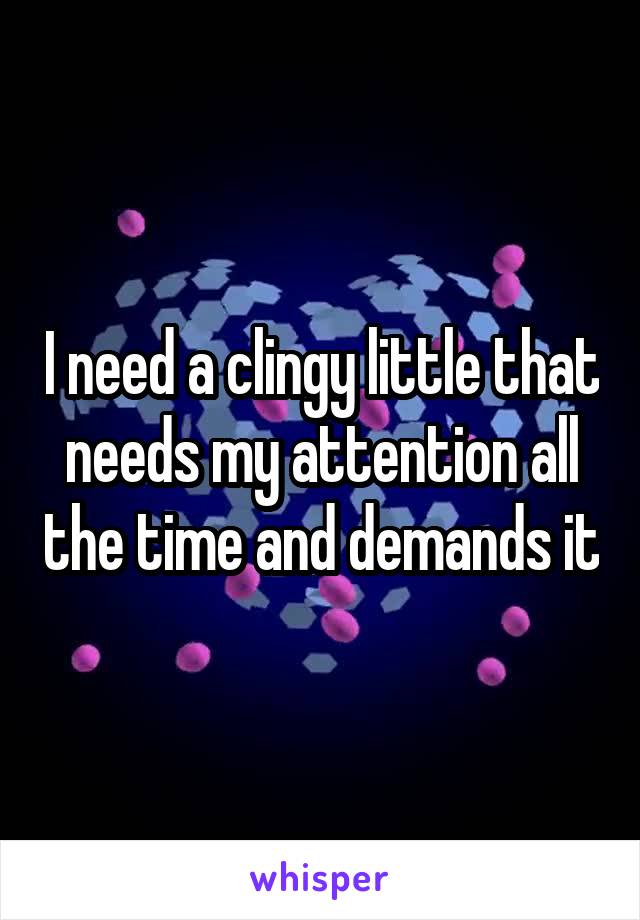 I need a clingy little that needs my attention all the time and demands it