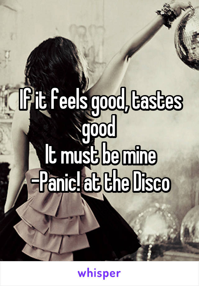 If it feels good, tastes good 
It must be mine
-Panic! at the Disco