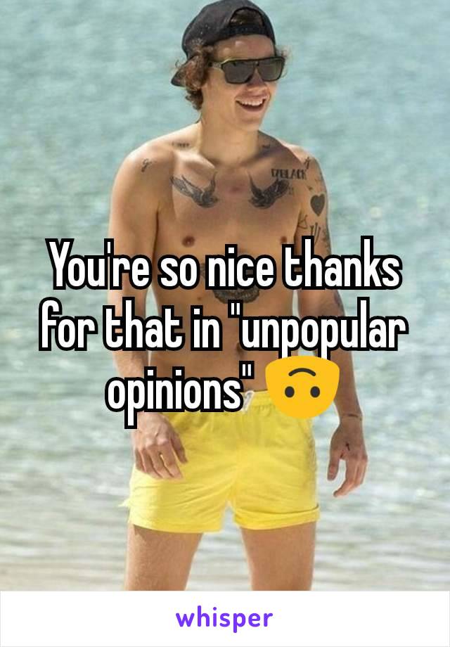 You're so nice thanks for that in "unpopular opinions" 🙃