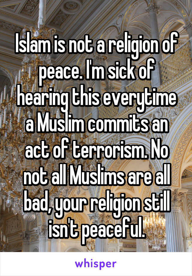 Islam is not a religion of peace. I'm sick of hearing this everytime a Muslim commits an act of terrorism. No not all Muslims are all bad, your religion still isn't peaceful.