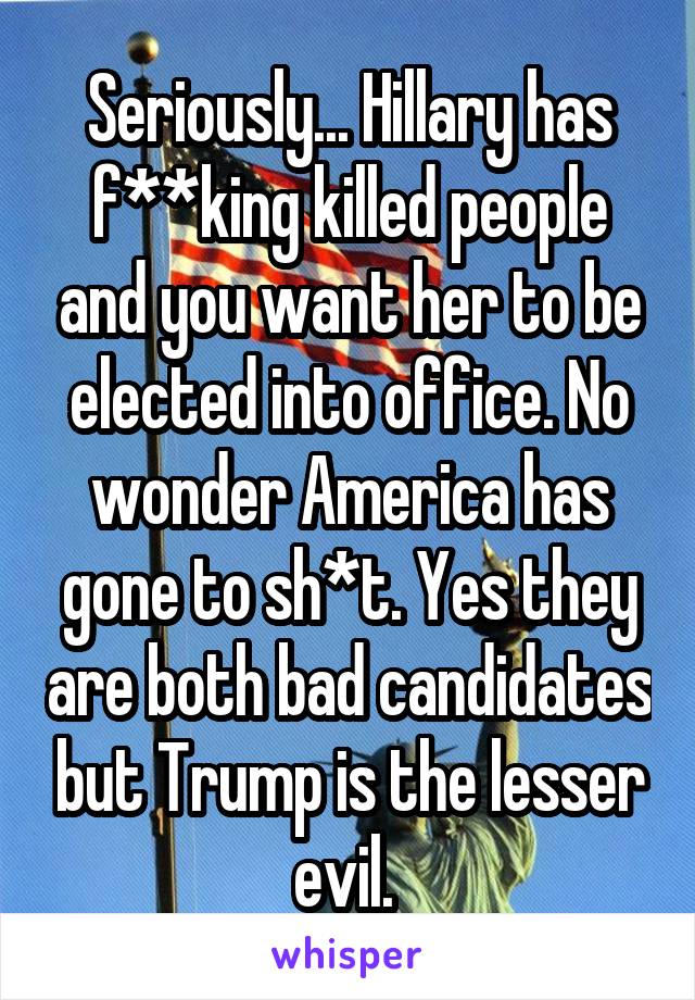 Seriously... Hillary has f**king killed people and you want her to be elected into office. No wonder America has gone to sh*t. Yes they are both bad candidates but Trump is the lesser evil. 