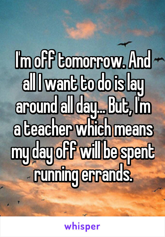 I'm off tomorrow. And all I want to do is lay around all day... But, I'm a teacher which means my day off will be spent running errands.