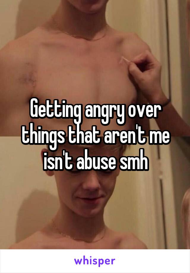 Getting angry over things that aren't me isn't abuse smh