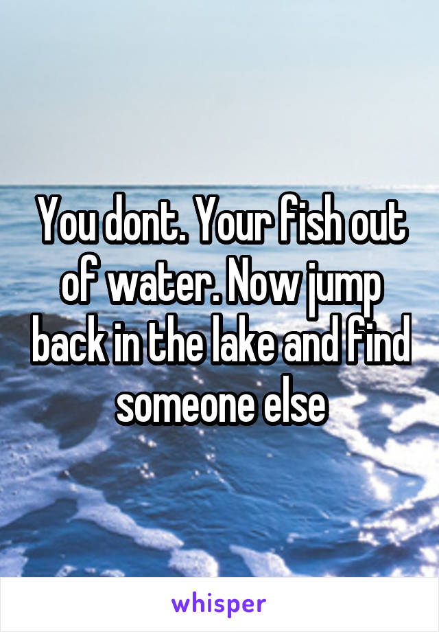 You dont. Your fish out of water. Now jump back in the lake and find someone else