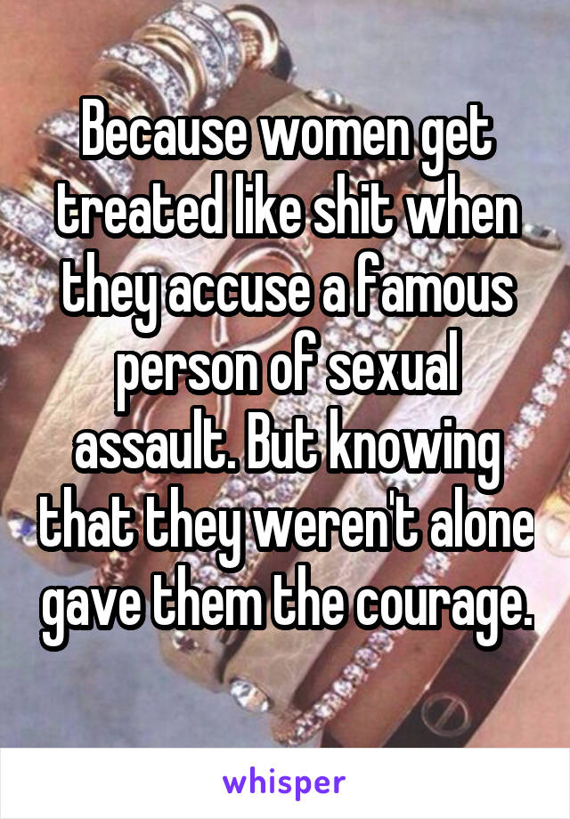 Because women get treated like shit when they accuse a famous person of sexual assault. But knowing that they weren't alone gave them the courage. 