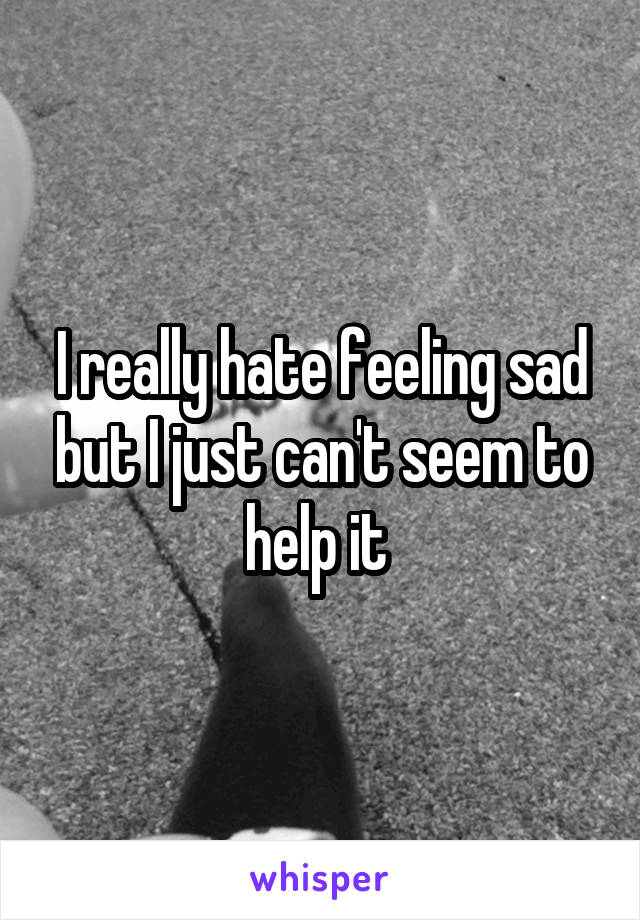 I really hate feeling sad but I just can't seem to help it 