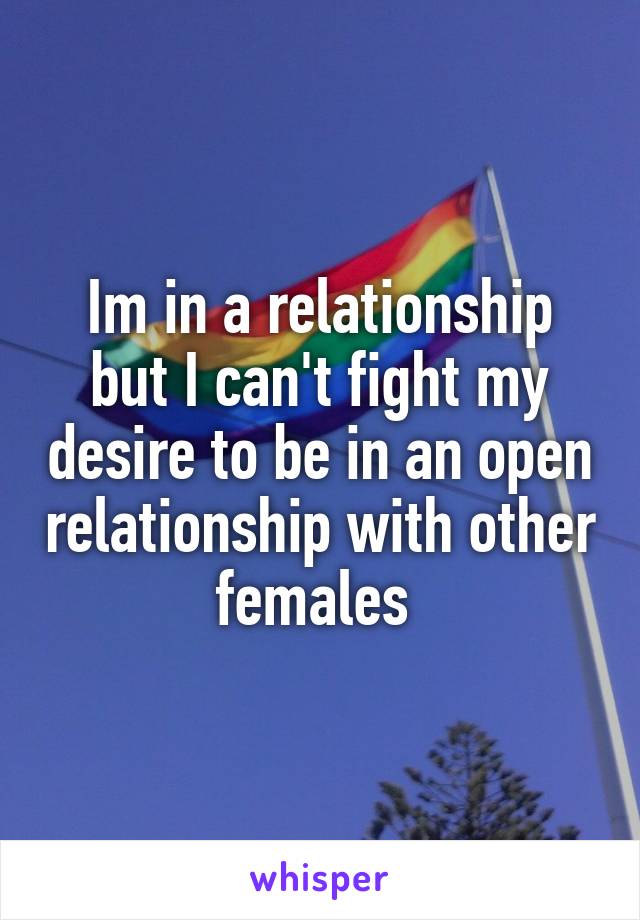 Im in a relationship but I can't fight my desire to be in an open relationship with other females 