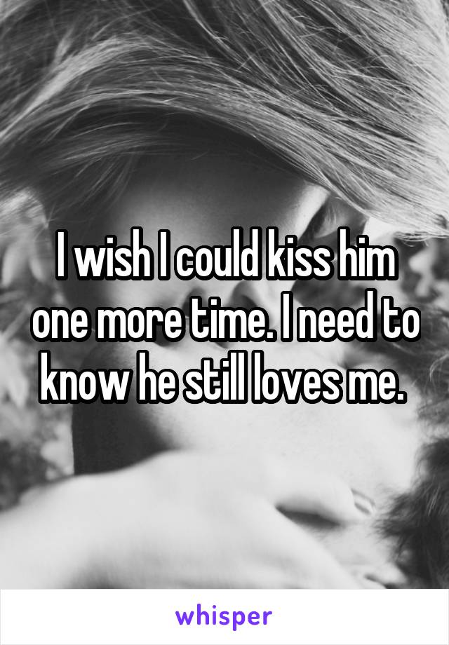 I wish I could kiss him one more time. I need to know he still loves me. 