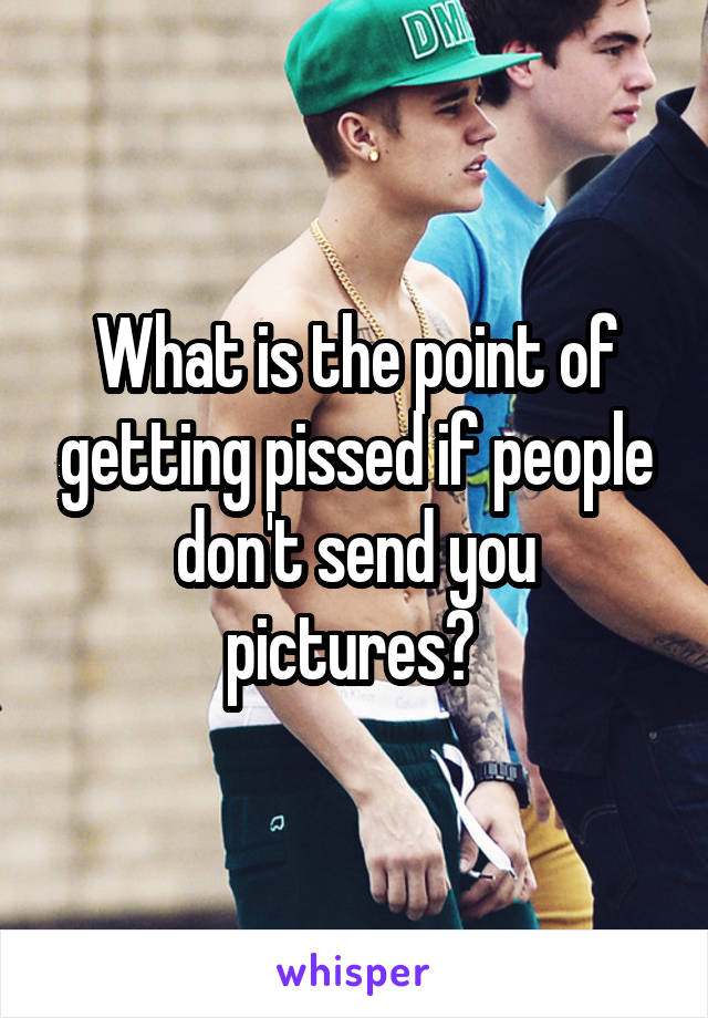 What is the point of getting pissed if people don't send you pictures? 