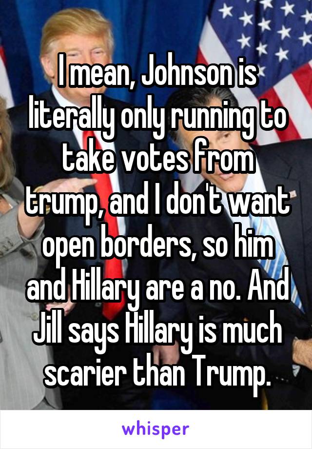 I mean, Johnson is literally only running to take votes from trump, and I don't want open borders, so him and Hillary are a no. And Jill says Hillary is much scarier than Trump.